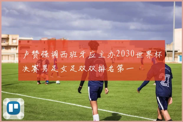 卢赞强调西班牙应主办2030世界杯决赛男足女足双双排名第一