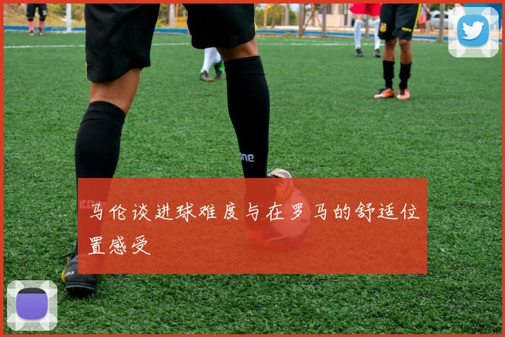 马伦谈进球难度与在罗马的舒适位置感受
