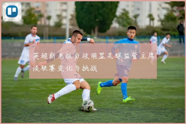 英超新老板分歧明显足球监管主席谈联赛变化与挑战