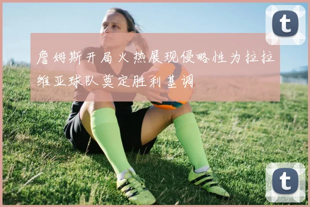 詹姆斯开局火热展现侵略性为拉拉维亚球队奠定胜利基调