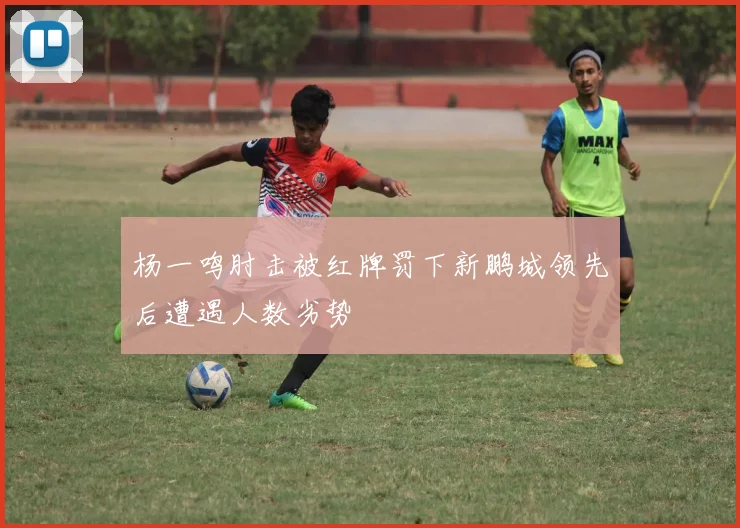 杨一鸣肘击被红牌罚下新鹏城领先后遭遇人数劣势