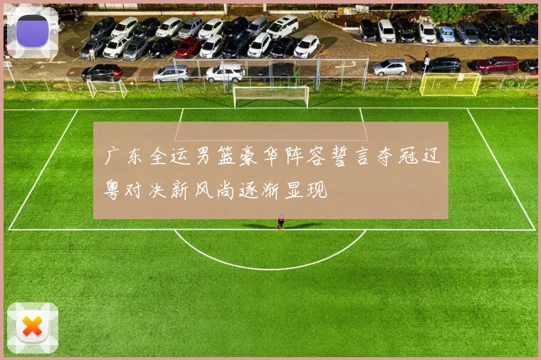 广东全运男篮豪华阵容誓言夺冠辽粤对决新风尚逐渐显现
