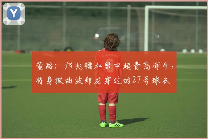 董路：邝兆镭加盟中超青岛海牛，将身披曲波郑龙穿过的27号球衣
