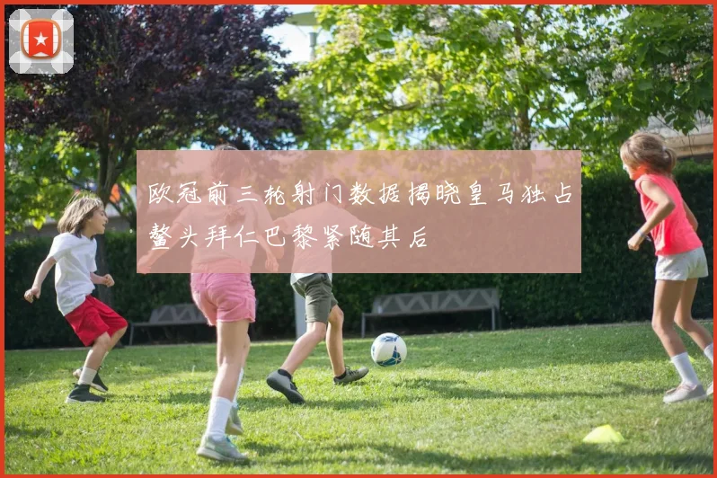 欧冠前三轮射门数据揭晓皇马独占鳌头拜仁巴黎紧随其后