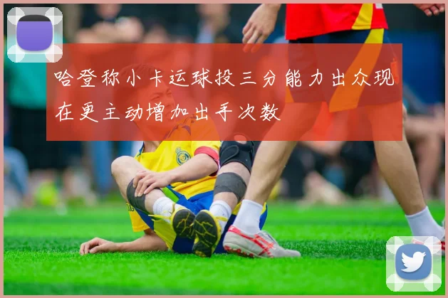 哈登称小卡运球投三分能力出众现在更主动增加出手次数