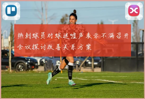 热刺球员对球迷嘘声表示不满召开会议探讨改善关系方案
