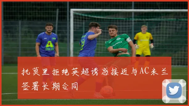 托莫里拒绝英超诱惑接近与AC米兰签署长期合同