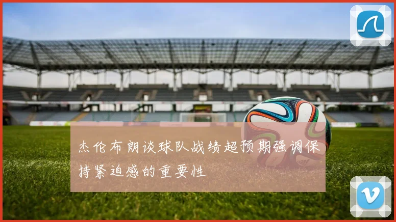 杰伦布朗谈球队战绩超预期强调保持紧迫感的重要性