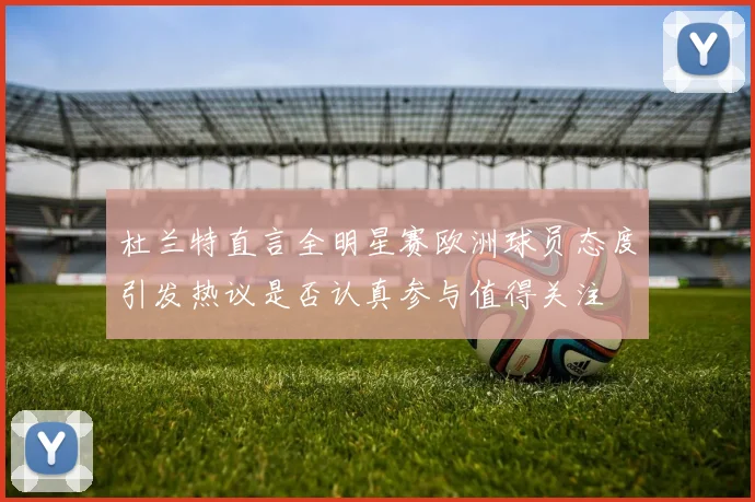 杜兰特直言全明星赛欧洲球员态度引发热议是否认真参与值得关注