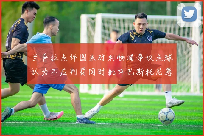 兰普拉点评国米对利物浦争议点球认为不应判罚同时批评巴斯托尼愚蠢拉拽动作