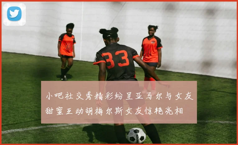 小吧社交秀精彩纷呈亚马尔与女友甜蜜互动胡梅尔斯女友惊艳亮相