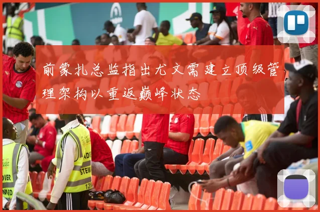 前蒙扎总监指出尤文需建立顶级管理架构以重返巅峰状态