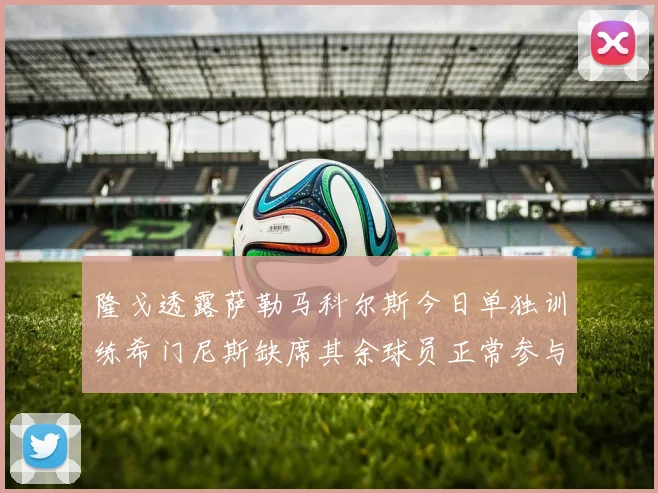 隆戈透露萨勒马科尔斯今日单独训练希门尼斯缺席其余球员正常参与训练